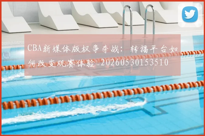 CBA新媒体版权争夺战:转播平台如何改变观赛体验_20260530153510