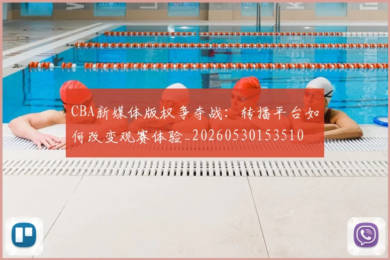 CBA新媒体版权争夺战：转播平台如何改变观赛体验_20260530153510