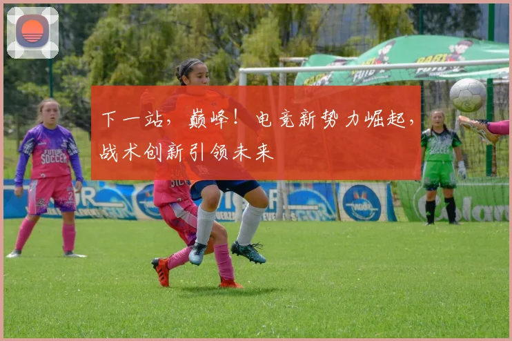 下一站,巅峰!电竞新势力崛起,战术创新引领未来