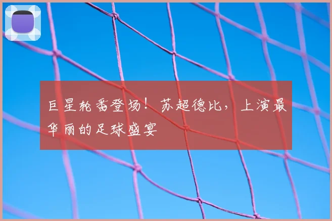巨星轮番登场！苏超德比，上演最华丽的足球盛宴