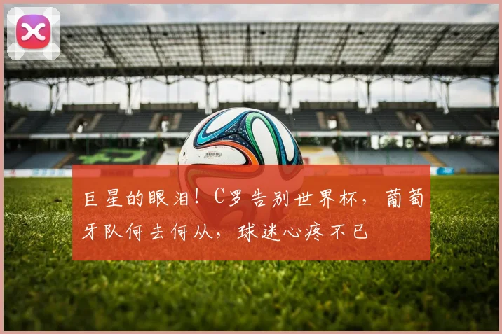 巨星的眼泪!C罗告别世界杯,葡萄牙队何去何从,球迷心疼不已