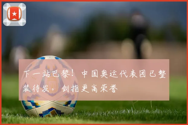 下一站巴黎!中国奥运代表团已整装待发,剑指更高荣誉